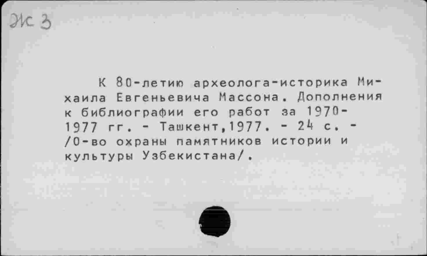 ﻿К 80-летию археолога-историка Михаила Евгеньевича Массона. Дополнения к библиографии его работ за 1 970-1 977 гг . - Ташкент,1977. - 24 с. -/0-во охраны памятников истории и культуры Узбекистана/.